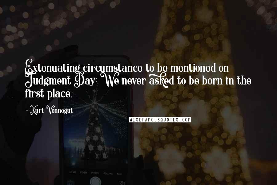 Kurt Vonnegut Quotes: Extenuating circumstance to be mentioned on Judgment Day: We never asked to be born in the first place.