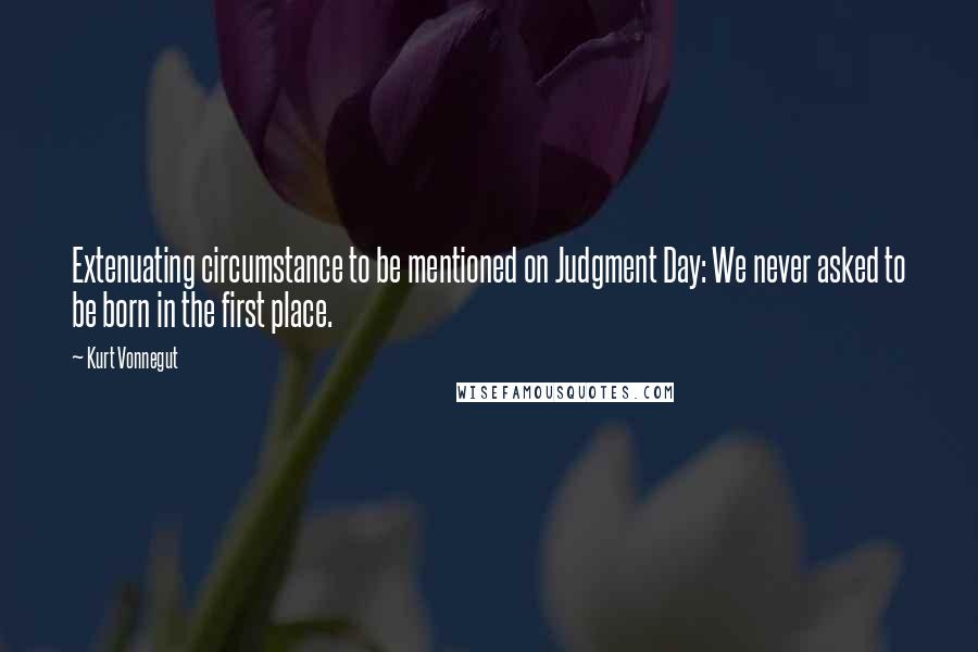 Kurt Vonnegut Quotes: Extenuating circumstance to be mentioned on Judgment Day: We never asked to be born in the first place.