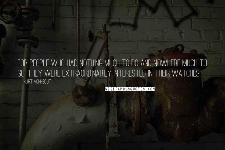 Kurt Vonnegut Quotes: For people who had nothing much to do and nowhere much to go, they were extraordinarily interested in their watches - 