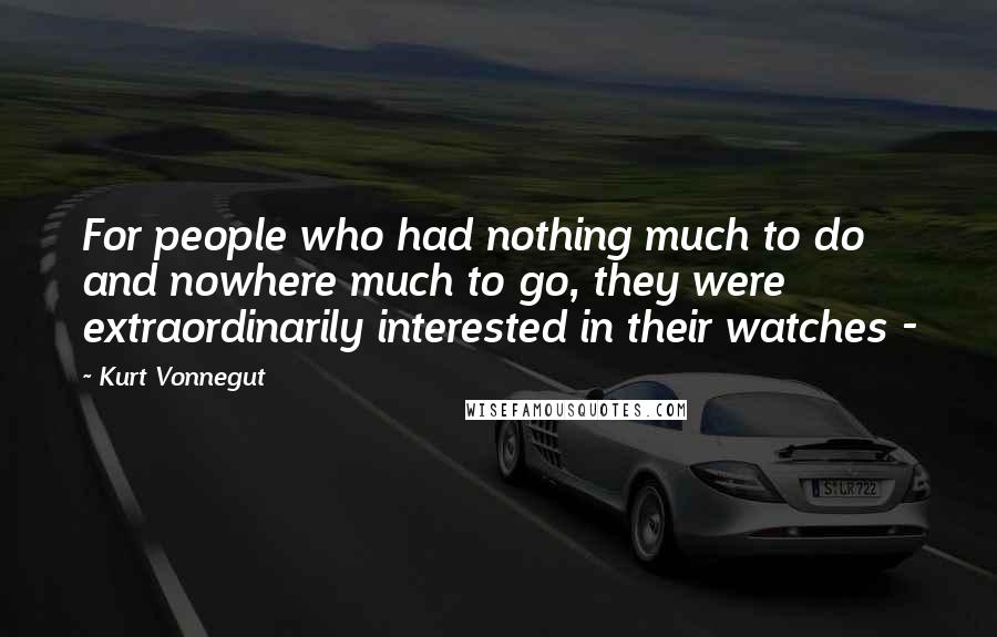 Kurt Vonnegut Quotes: For people who had nothing much to do and nowhere much to go, they were extraordinarily interested in their watches - 