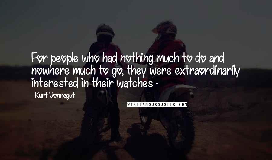 Kurt Vonnegut Quotes: For people who had nothing much to do and nowhere much to go, they were extraordinarily interested in their watches - 