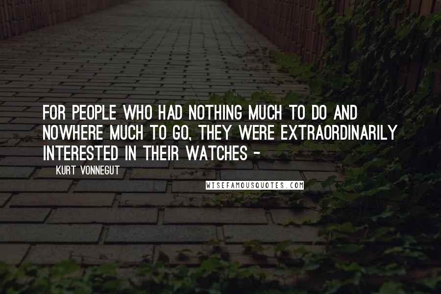 Kurt Vonnegut Quotes: For people who had nothing much to do and nowhere much to go, they were extraordinarily interested in their watches - 