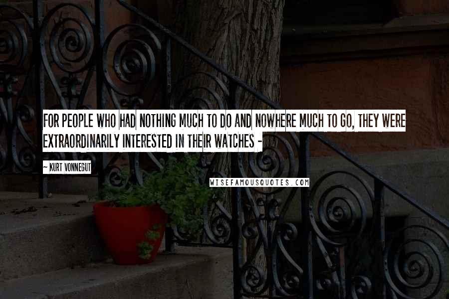 Kurt Vonnegut Quotes: For people who had nothing much to do and nowhere much to go, they were extraordinarily interested in their watches - 