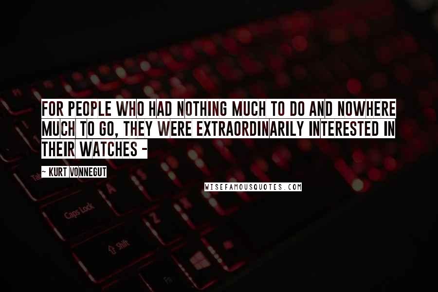 Kurt Vonnegut Quotes: For people who had nothing much to do and nowhere much to go, they were extraordinarily interested in their watches - 