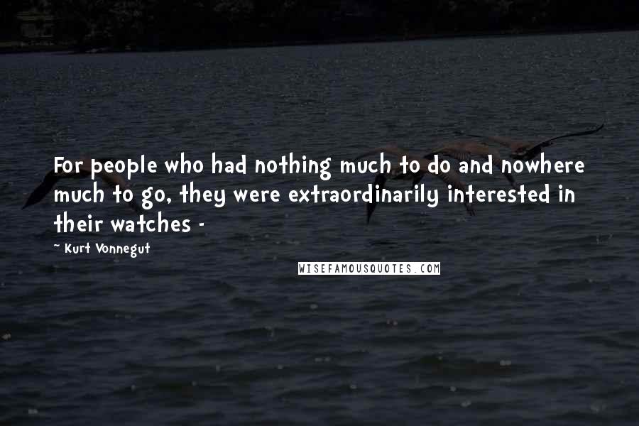 Kurt Vonnegut Quotes: For people who had nothing much to do and nowhere much to go, they were extraordinarily interested in their watches - 