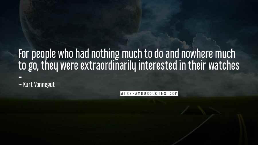 Kurt Vonnegut Quotes: For people who had nothing much to do and nowhere much to go, they were extraordinarily interested in their watches - 