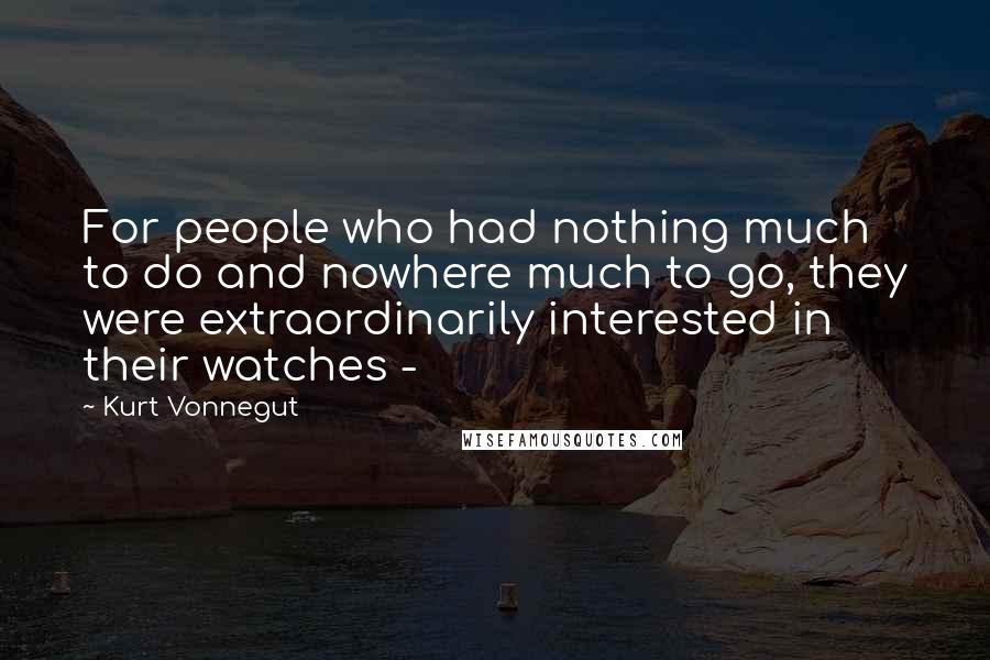 Kurt Vonnegut Quotes: For people who had nothing much to do and nowhere much to go, they were extraordinarily interested in their watches - 