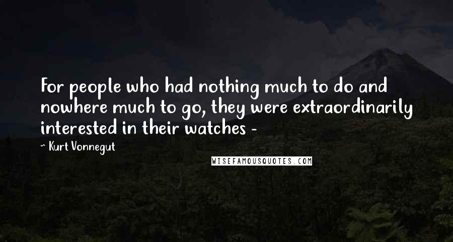 Kurt Vonnegut Quotes: For people who had nothing much to do and nowhere much to go, they were extraordinarily interested in their watches - 