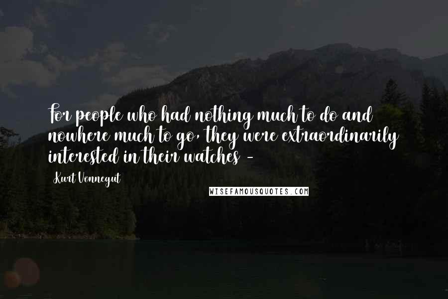 Kurt Vonnegut Quotes: For people who had nothing much to do and nowhere much to go, they were extraordinarily interested in their watches - 