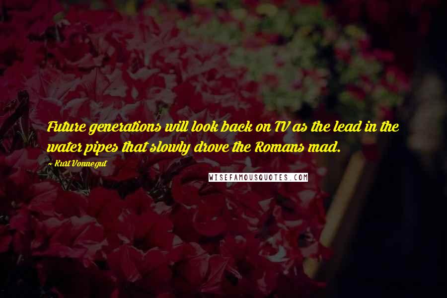 Kurt Vonnegut Quotes: Future generations will look back on TV as the lead in the water pipes that slowly drove the Romans mad.