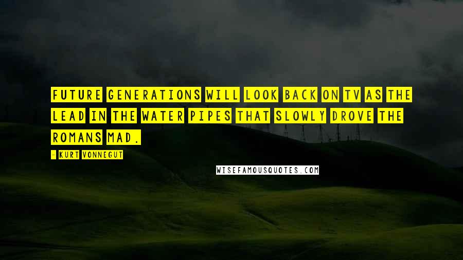 Kurt Vonnegut Quotes: Future generations will look back on TV as the lead in the water pipes that slowly drove the Romans mad.