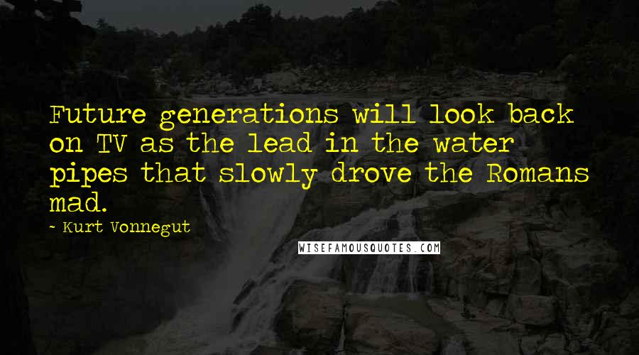 Kurt Vonnegut Quotes: Future generations will look back on TV as the lead in the water pipes that slowly drove the Romans mad.