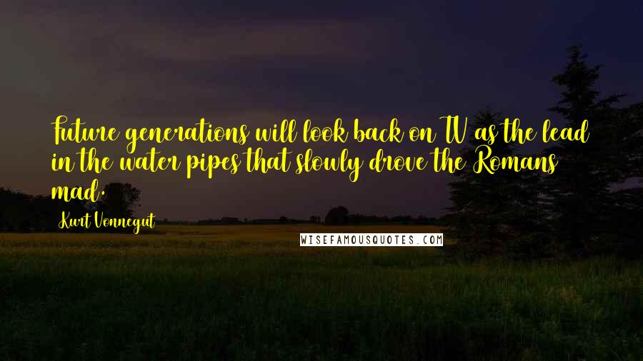 Kurt Vonnegut Quotes: Future generations will look back on TV as the lead in the water pipes that slowly drove the Romans mad.