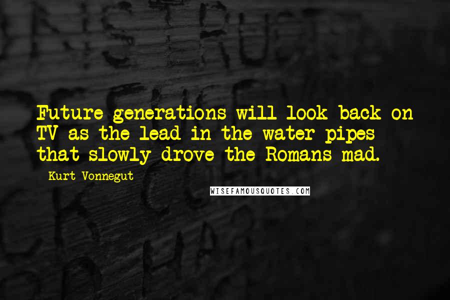 Kurt Vonnegut Quotes: Future generations will look back on TV as the lead in the water pipes that slowly drove the Romans mad.