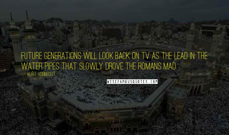 Kurt Vonnegut Quotes: Future generations will look back on TV as the lead in the water pipes that slowly drove the Romans mad.