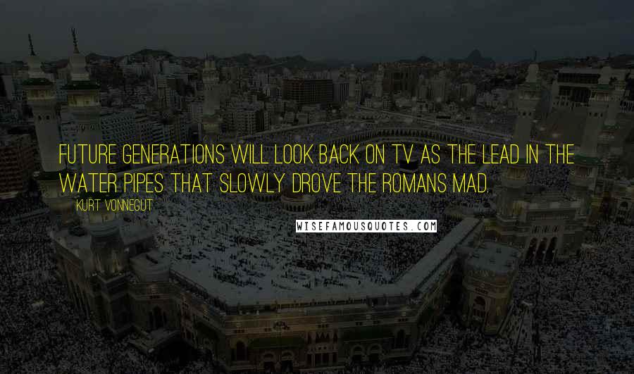 Kurt Vonnegut Quotes: Future generations will look back on TV as the lead in the water pipes that slowly drove the Romans mad.