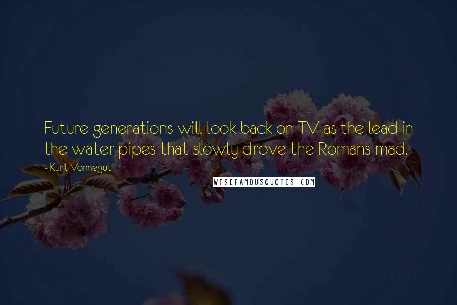 Kurt Vonnegut Quotes: Future generations will look back on TV as the lead in the water pipes that slowly drove the Romans mad.