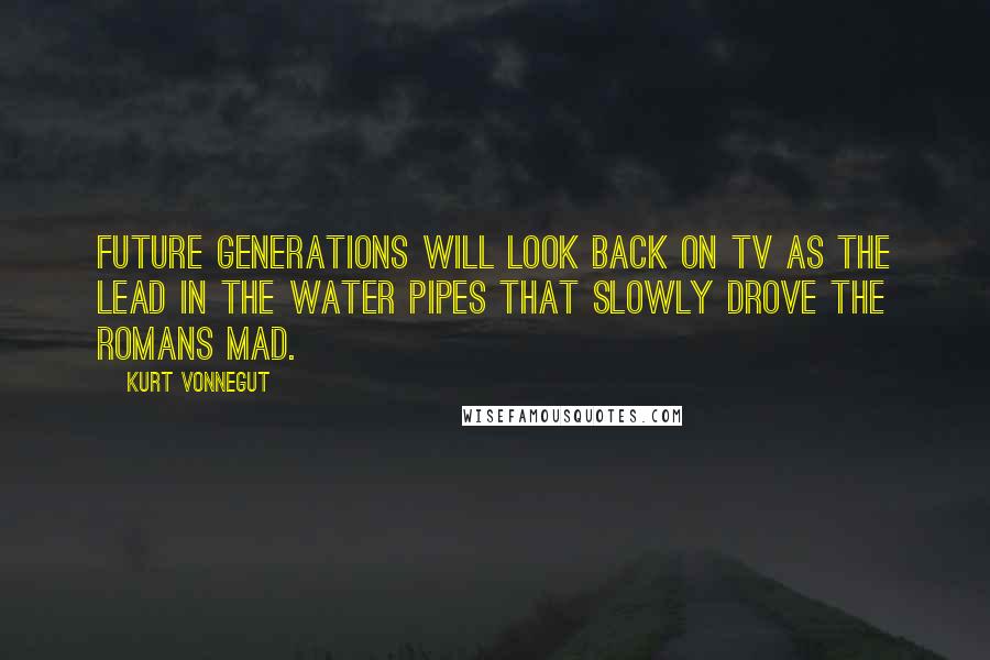 Kurt Vonnegut Quotes: Future generations will look back on TV as the lead in the water pipes that slowly drove the Romans mad.