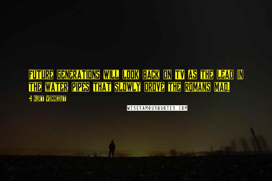 Kurt Vonnegut Quotes: Future generations will look back on TV as the lead in the water pipes that slowly drove the Romans mad.