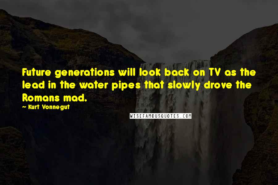 Kurt Vonnegut Quotes: Future generations will look back on TV as the lead in the water pipes that slowly drove the Romans mad.