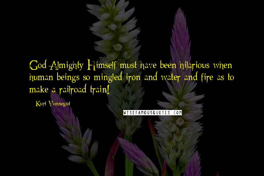Kurt Vonnegut Quotes: God Almighty Himself must have been hilarious when human beings so mingled iron and water and fire as to make a railroad train!