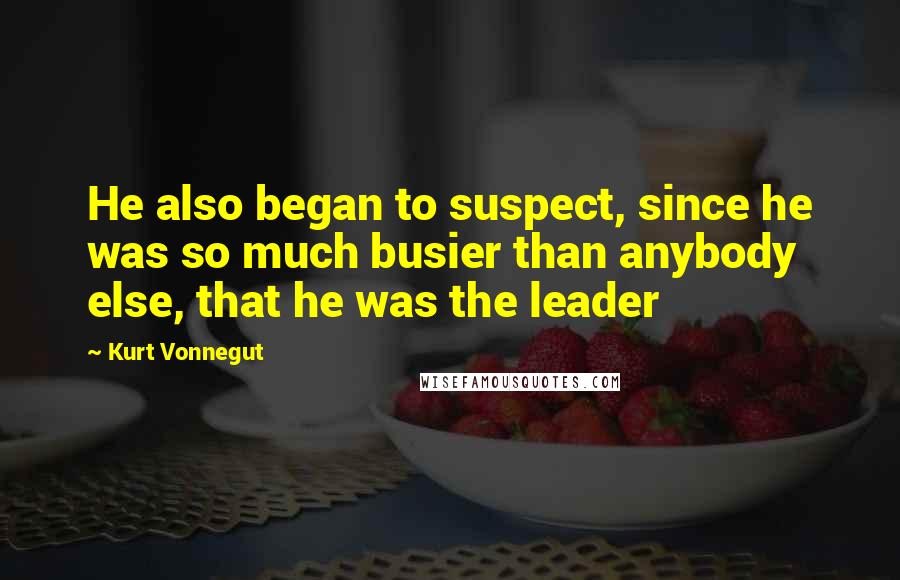 Kurt Vonnegut Quotes: He also began to suspect, since he was so much busier than anybody else, that he was the leader