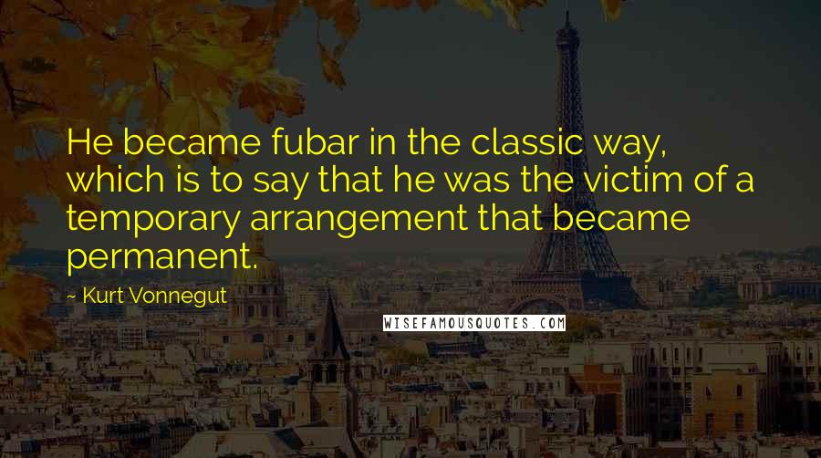 Kurt Vonnegut Quotes: He became fubar in the classic way, which is to say that he was the victim of a temporary arrangement that became permanent.