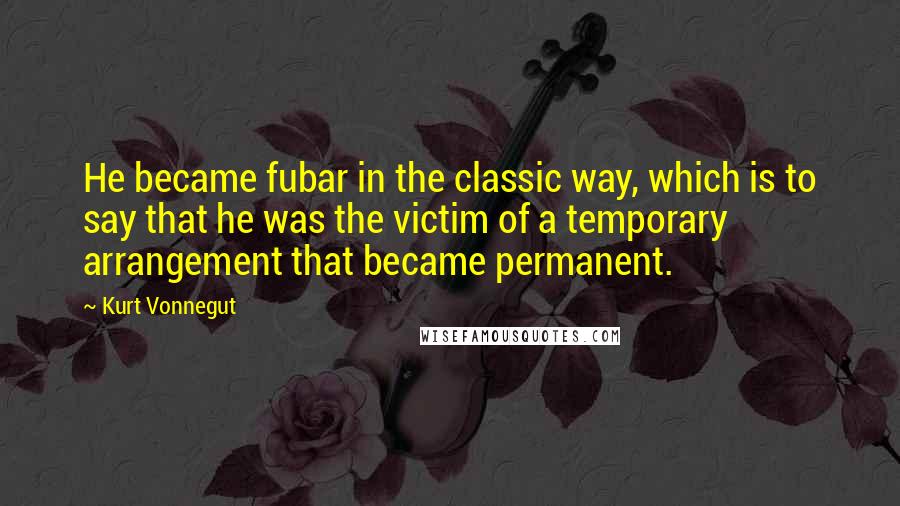 Kurt Vonnegut Quotes: He became fubar in the classic way, which is to say that he was the victim of a temporary arrangement that became permanent.