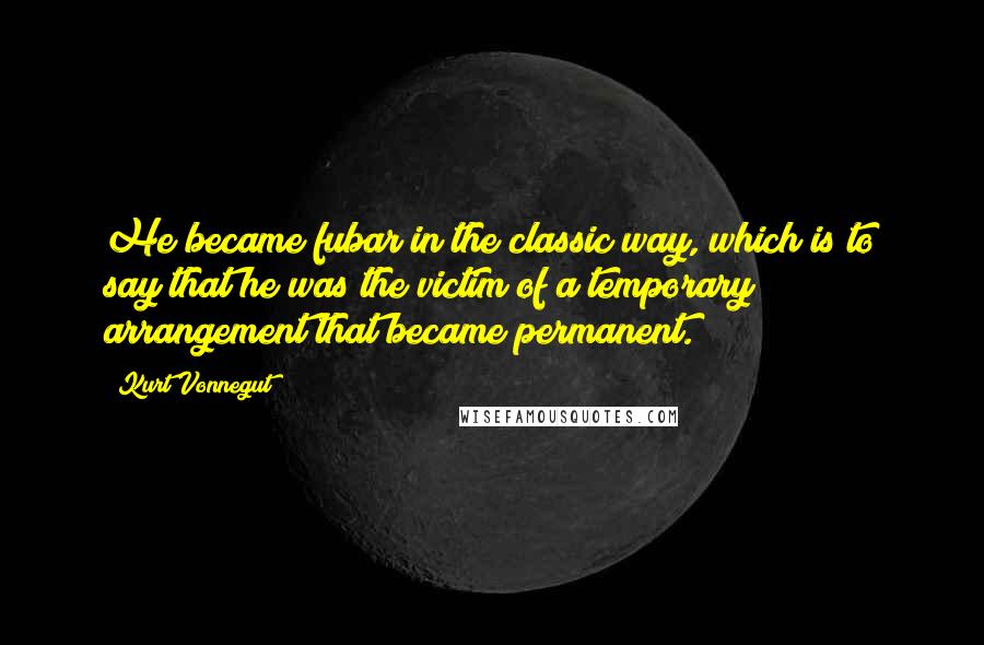 Kurt Vonnegut Quotes: He became fubar in the classic way, which is to say that he was the victim of a temporary arrangement that became permanent.
