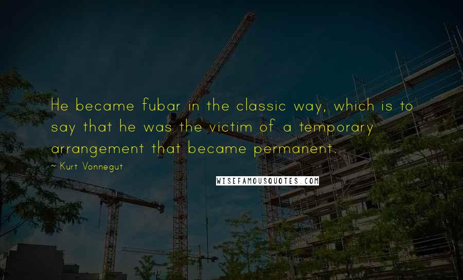 Kurt Vonnegut Quotes: He became fubar in the classic way, which is to say that he was the victim of a temporary arrangement that became permanent.