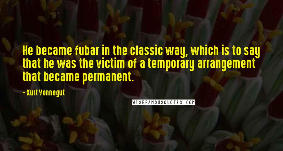 Kurt Vonnegut Quotes: He became fubar in the classic way, which is to say that he was the victim of a temporary arrangement that became permanent.