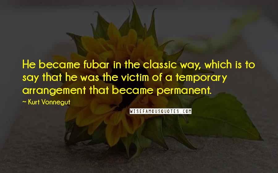 Kurt Vonnegut Quotes: He became fubar in the classic way, which is to say that he was the victim of a temporary arrangement that became permanent.