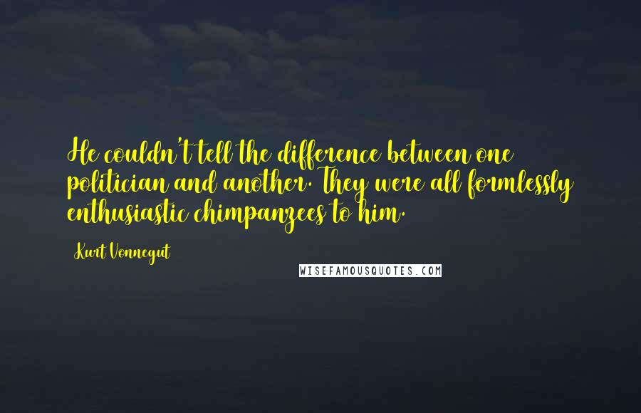 Kurt Vonnegut Quotes: He couldn't tell the difference between one politician and another. They were all formlessly enthusiastic chimpanzees to him.