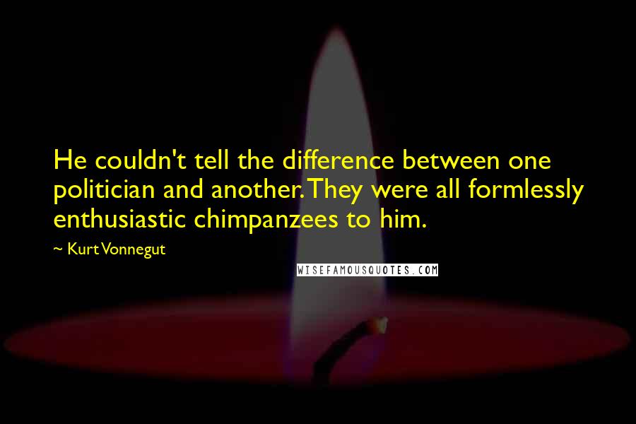 Kurt Vonnegut Quotes: He couldn't tell the difference between one politician and another. They were all formlessly enthusiastic chimpanzees to him.