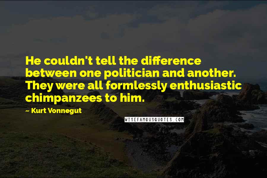 Kurt Vonnegut Quotes: He couldn't tell the difference between one politician and another. They were all formlessly enthusiastic chimpanzees to him.