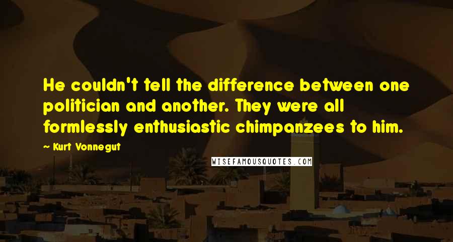 Kurt Vonnegut Quotes: He couldn't tell the difference between one politician and another. They were all formlessly enthusiastic chimpanzees to him.