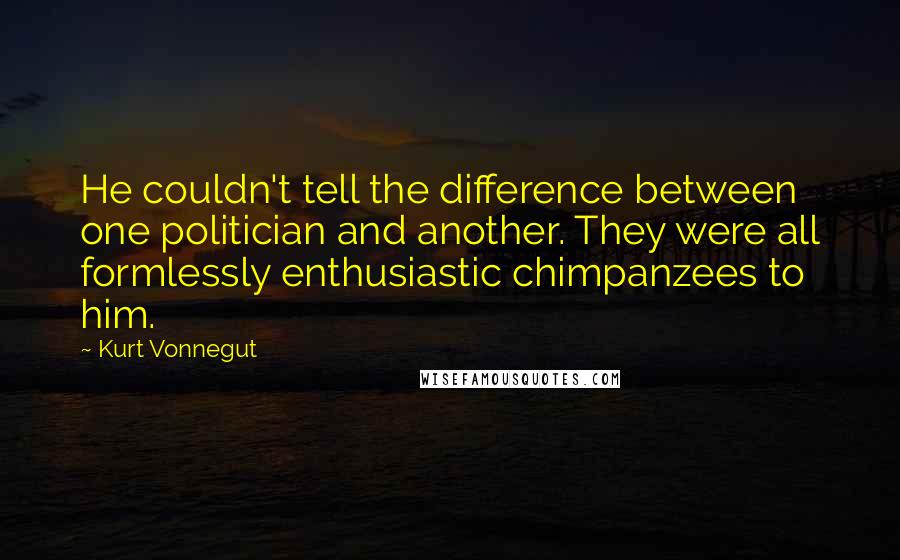 Kurt Vonnegut Quotes: He couldn't tell the difference between one politician and another. They were all formlessly enthusiastic chimpanzees to him.