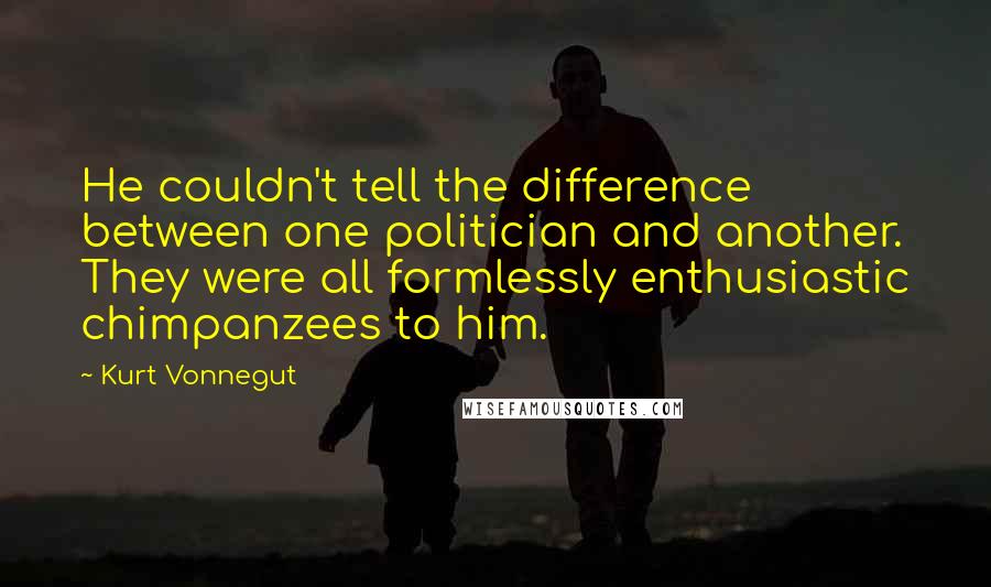 Kurt Vonnegut Quotes: He couldn't tell the difference between one politician and another. They were all formlessly enthusiastic chimpanzees to him.