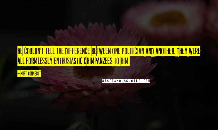 Kurt Vonnegut Quotes: He couldn't tell the difference between one politician and another. They were all formlessly enthusiastic chimpanzees to him.