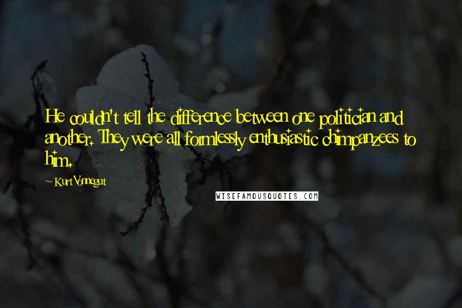 Kurt Vonnegut Quotes: He couldn't tell the difference between one politician and another. They were all formlessly enthusiastic chimpanzees to him.