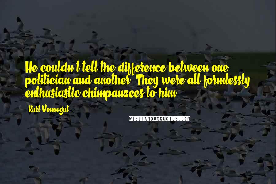 Kurt Vonnegut Quotes: He couldn't tell the difference between one politician and another. They were all formlessly enthusiastic chimpanzees to him.