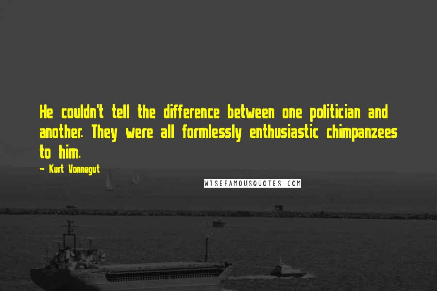 Kurt Vonnegut Quotes: He couldn't tell the difference between one politician and another. They were all formlessly enthusiastic chimpanzees to him.