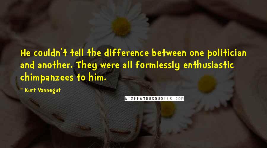 Kurt Vonnegut Quotes: He couldn't tell the difference between one politician and another. They were all formlessly enthusiastic chimpanzees to him.