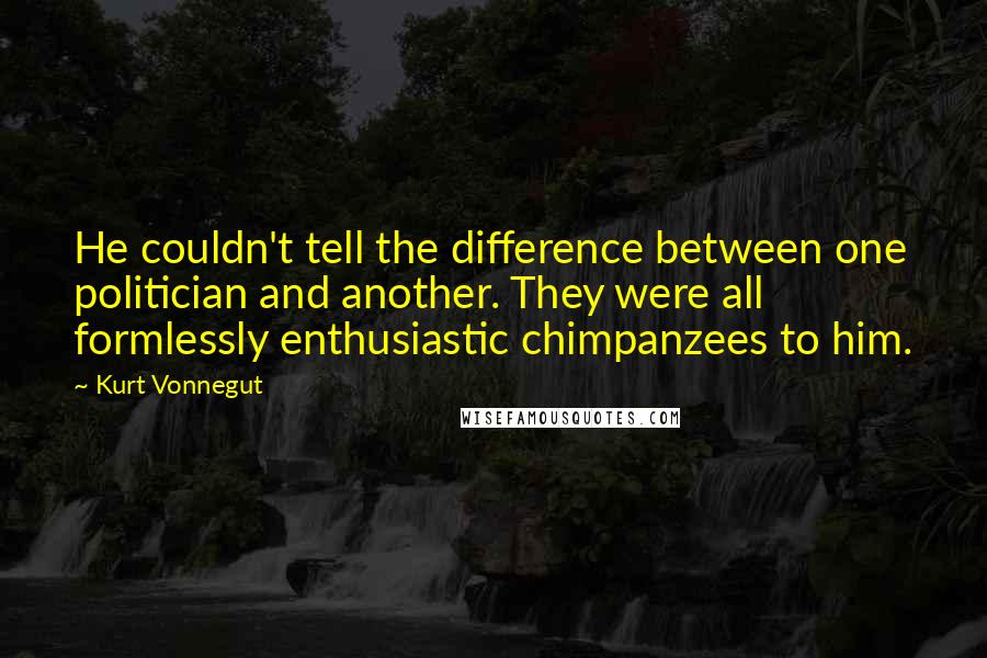 Kurt Vonnegut Quotes: He couldn't tell the difference between one politician and another. They were all formlessly enthusiastic chimpanzees to him.