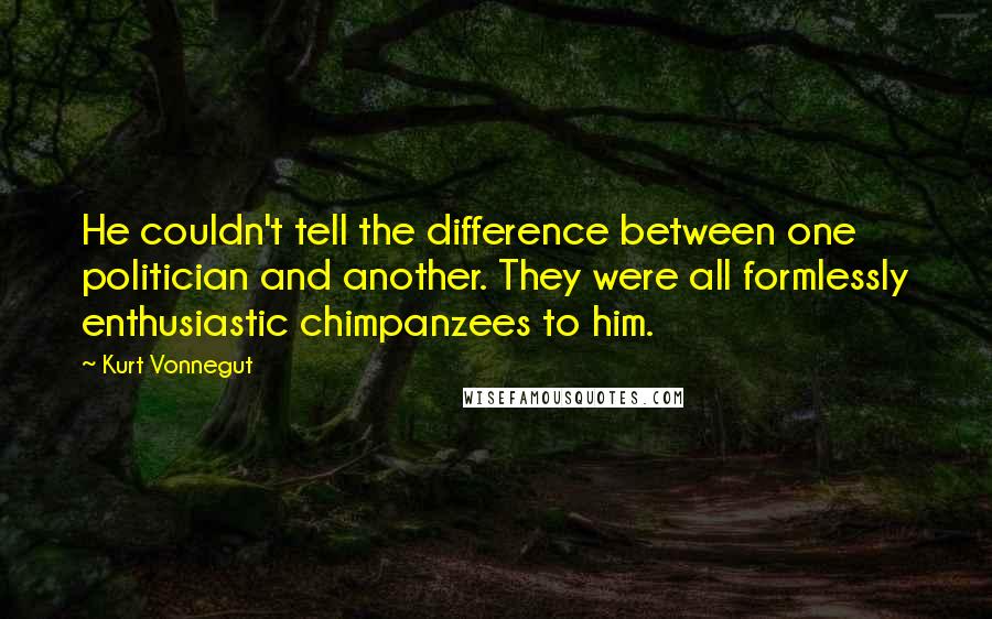 Kurt Vonnegut Quotes: He couldn't tell the difference between one politician and another. They were all formlessly enthusiastic chimpanzees to him.