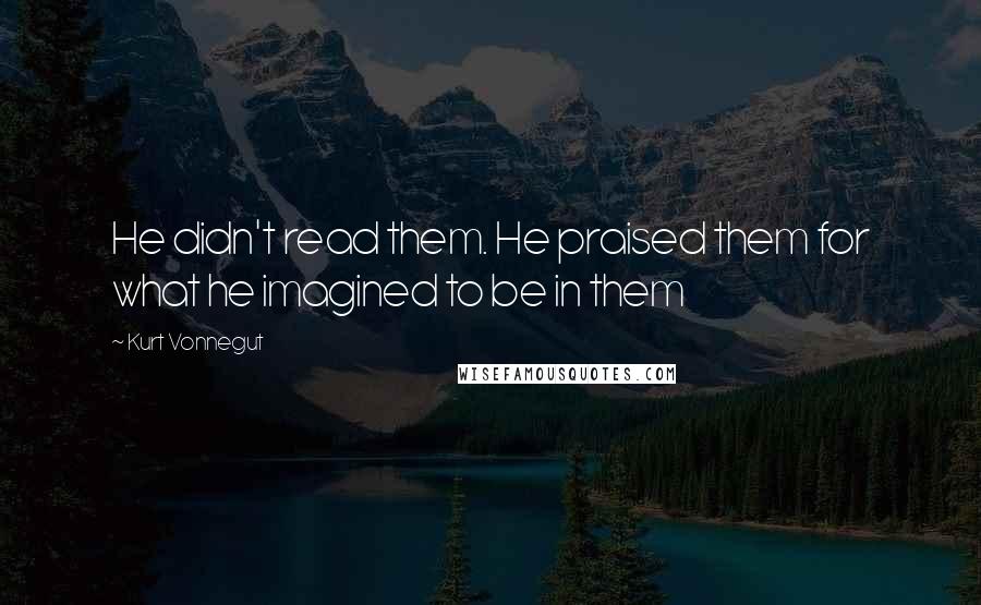 Kurt Vonnegut Quotes: He didn't read them. He praised them for what he imagined to be in them