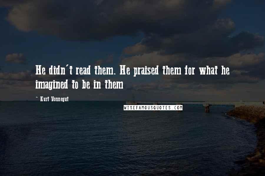 Kurt Vonnegut Quotes: He didn't read them. He praised them for what he imagined to be in them