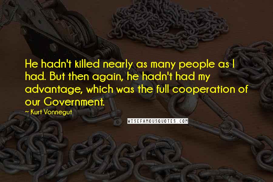 Kurt Vonnegut Quotes: He hadn't killed nearly as many people as I had. But then again, he hadn't had my advantage, which was the full cooperation of our Government.