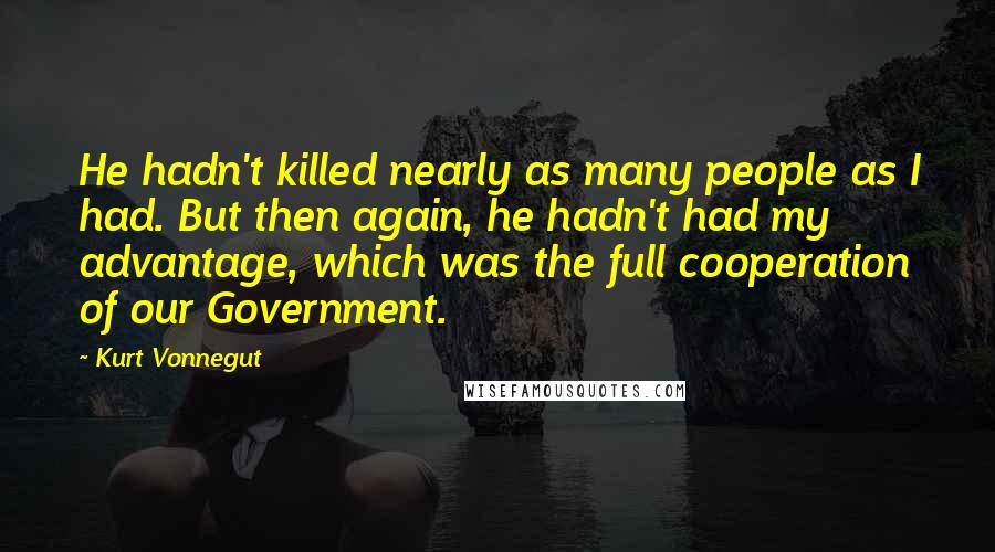 Kurt Vonnegut Quotes: He hadn't killed nearly as many people as I had. But then again, he hadn't had my advantage, which was the full cooperation of our Government.