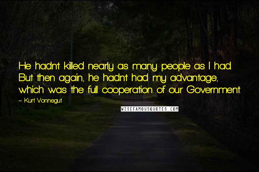 Kurt Vonnegut Quotes: He hadn't killed nearly as many people as I had. But then again, he hadn't had my advantage, which was the full cooperation of our Government.